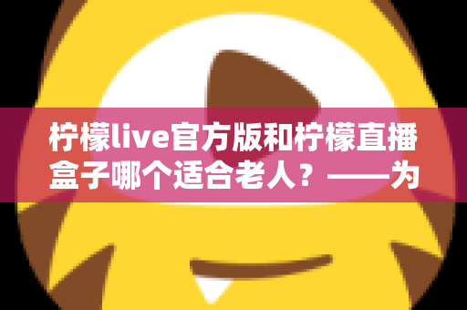 柠檬live官方版和柠檬直播盒子哪个适合老人？——为长辈挑选直播软件的完整指南