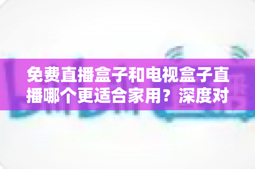 免费直播盒子和电视盒子直播哪个更适合家用?深度对比与选购全攻略 免费直播盒子和电视盒子直播哪个更适合家用?深度对比与选购全攻略