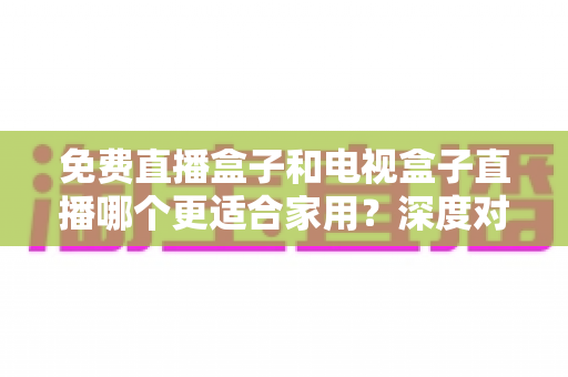 免费直播盒子和电视盒子直播哪个更适合家用?深度对比与选购全攻略 免费直播盒子和电视盒子直播哪个更适合家用?深度对比与选购全攻略