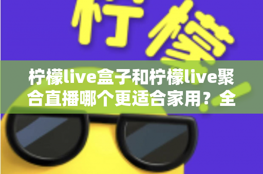 柠檬live盒子和柠檬live聚合直播哪个更适合家用？全方位深度对比与选购指南