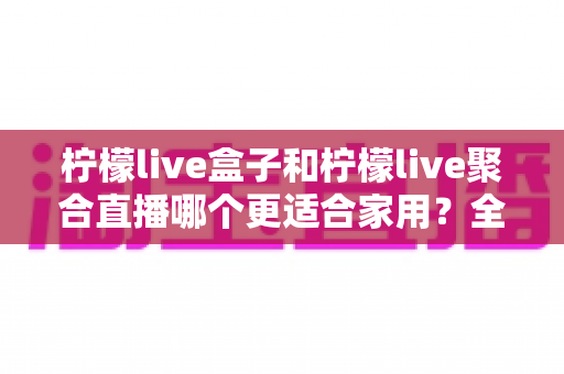 柠檬live盒子和柠檬live聚合直播哪个更适合家用？全方位深度对比与选购指南