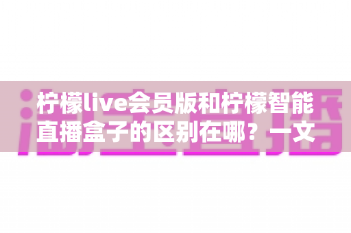 柠檬live会员版和柠檬智能直播盒子的区别在哪?一文详解两款直播工具的核心差异与选购指南 柠檬live会员版和柠檬智能直播盒子的区别在哪?一文详解两款直播工具的核心差异与选购指南