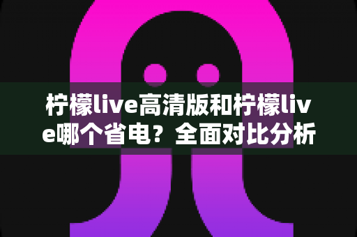 柠檬live高清版和柠檬live哪个省电？全面对比分析与省电技巧大公开