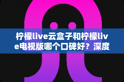 柠檬live云盒子和柠檬live电视版哪个口碑好？深度对比帮你找到适合的观看方案
