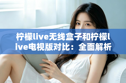柠檬live无线盒子和柠檬live电视版对比：全面解析差异，帮你选出最适合的观影方案