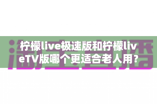柠檬live极速版和柠檬liveTV版哪个更适合老人用？中老年用户专属选购与使用全攻略
