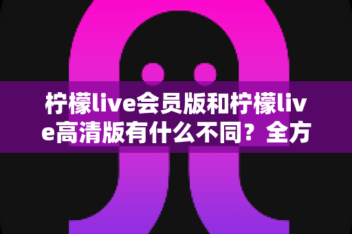 柠檬live会员版和柠檬live高清版有什么不同？全方位深度对比解析，帮你选出最适合自己的版本