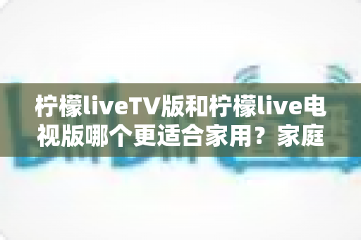 柠檬liveTV版和柠檬live电视版哪个更适合家用？家庭观影场景全面对比与实用选择指南
