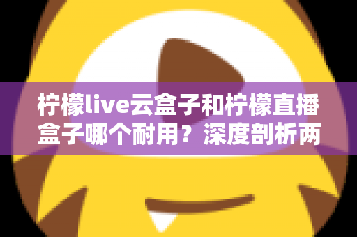 柠檬live云盒子和柠檬直播盒子哪个耐用？深度剖析两款热门盒子的寿命差异与选购攻略