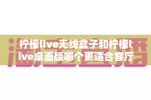 柠檬live无线盒子和柠檬live桌面版哪个更适合客厅?全维度对比评测与家庭选购实用指南 柠檬live无线盒子和柠檬live桌面版哪个更适合客厅?全维度对比评测与家庭选购实用指南