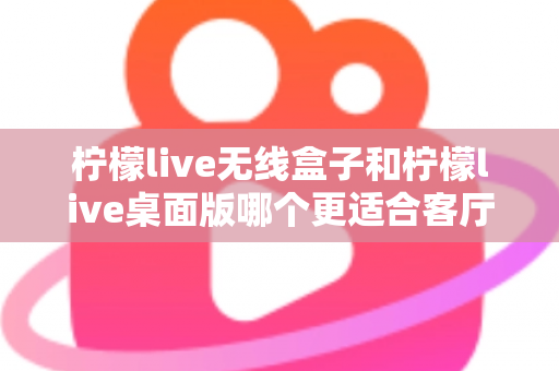 柠檬live无线盒子和柠檬live桌面版哪个更适合客厅？全维度对比评测与家庭选购实用指南