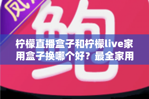 柠檬直播盒子和柠檬live家用盒子换哪个好？最全家用电视盒子选购指南与深度对比解析