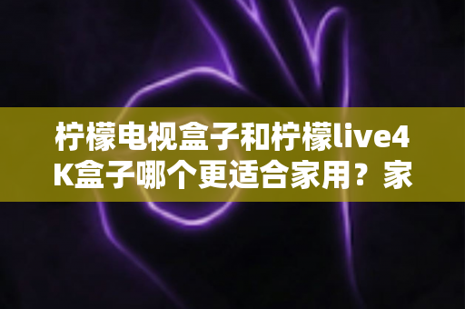 柠檬电视盒子和柠檬live4K盒子哪个更适合家用？家庭选购深度对比与实用指南