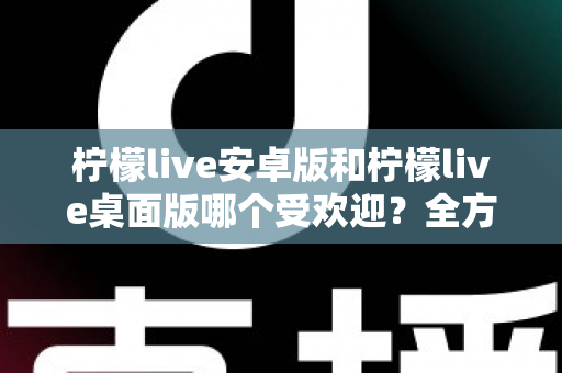 柠檬live安卓版和柠檬live桌面版哪个受欢迎？全方位深度对比解析与使用指南
