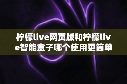 柠檬live网页版和柠檬live智能盒子哪个使用更简单？全方位对比评测帮你找到最适合的观看方式