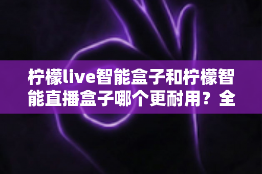 柠檬live智能盒子和柠檬智能直播盒子哪个更耐用？全面深度对比评测帮你选对直播设备