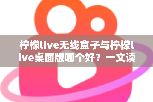 柠檬live无线盒子与柠檬live桌面版哪个好？一文读懂差异，选对观影神器不纠结