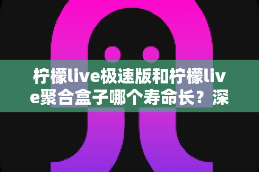 柠檬live极速版和柠檬live聚合盒子哪个寿命长？深度对比分析与延长寿命全指南