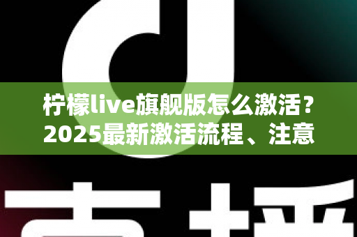 柠檬live旗舰版怎么激活？2025最新激活流程、注意事项与避坑指南一文读懂