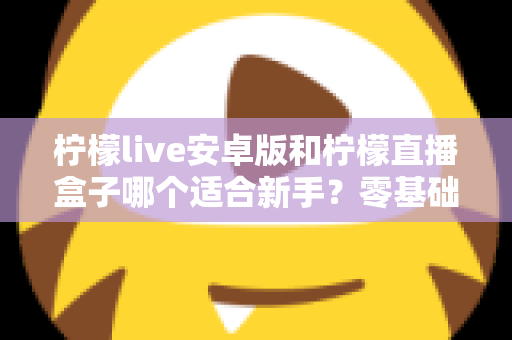 柠檬live安卓版和柠檬直播盒子哪个适合新手？零基础用户的直播软件选择全攻略