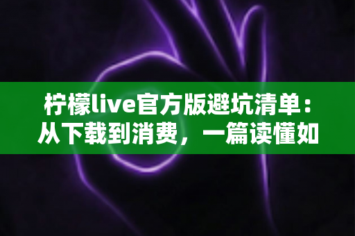 柠檬live官方版避坑清单：从下载到消费，一篇读懂如何远离陷阱