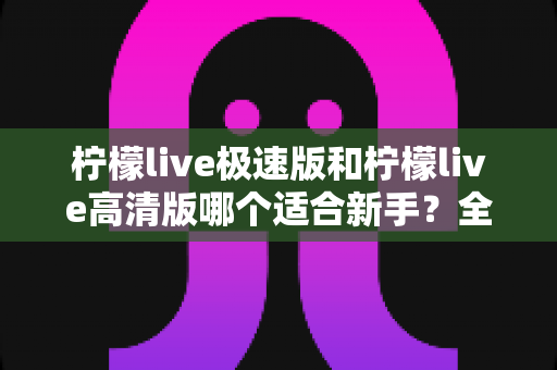 柠檬live极速版和柠檬live高清版哪个适合新手？全面对比分析与实用选择指南