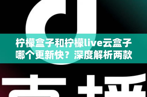 柠檬盒子和柠檬live云盒子哪个更新快？深度解析两款热门电视盒子软件的更新速度、稳定性与选择指南