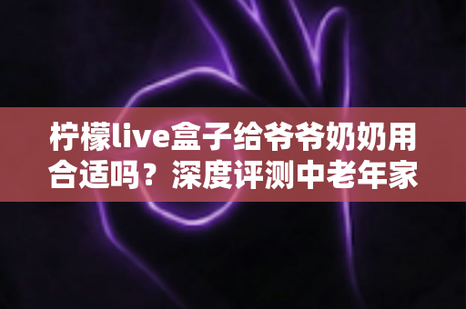 柠檬live盒子给爷爷奶奶用合适吗？深度评测中老年家庭视听新选择