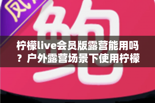 柠檬live会员版露营能用吗？户外露营场景下使用柠檬live会员版的完整解析与实用指南
