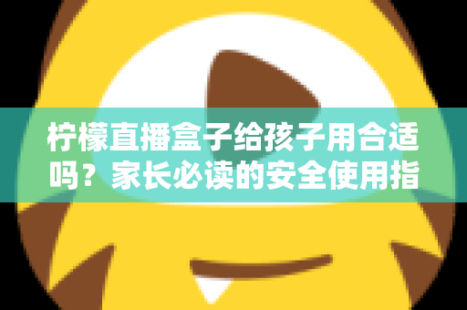 柠檬直播盒子给孩子用合适吗？家长必读的安全使用指南与全面分析
