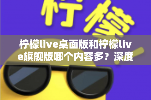 柠檬live桌面版和柠檬live旗舰版哪个内容多？深度对比全解析，帮你选对版本不踩坑