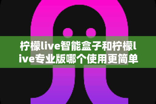 柠檬live智能盒子和柠檬live专业版哪个使用更简单?新手也能一看就懂的全面对比指南 柠檬live智能盒子和柠檬live专业版哪个使用更简单?新手也能一看就懂的全面对比指南