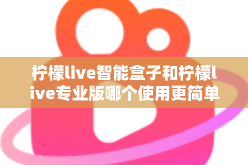 柠檬live智能盒子和柠檬live专业版哪个使用更简单？新手也能一看就懂的全面对比指南
