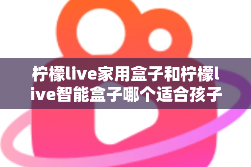 柠檬live家用盒子和柠檬live智能盒子哪个适合孩子？家长必看的深度选购指南