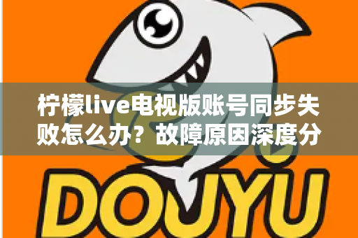 柠檬live电视版账号同步失败怎么办？故障原因深度分析与实用解决技巧全指南