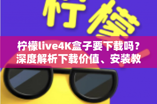 柠檬live4K盒子要下载吗？深度解析下载价值、安装教程与使用体验全攻略