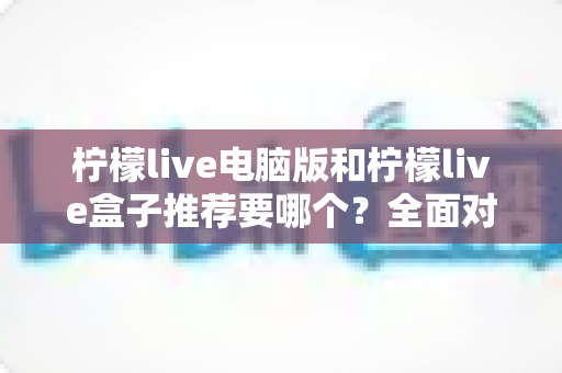 柠檬live电脑版和柠檬live盒子推荐要哪个？全面对比与选购指南帮你一次看懂