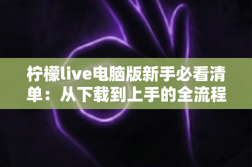 柠檬live电脑版新手必看清单：从下载到上手的全流程指南，助你快速玩转直播间