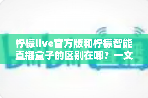 柠檬live官方版和柠檬智能直播盒子的区别在哪？一文读懂两者差异，选对直播工具更省心