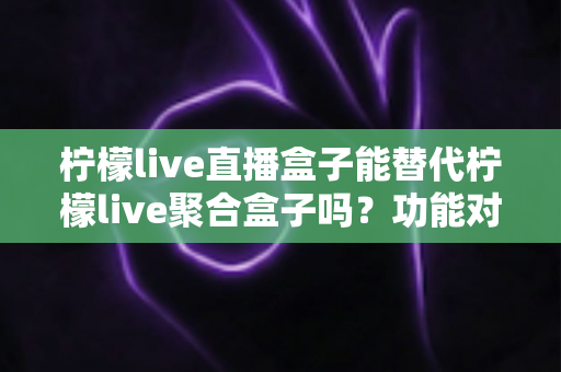 柠檬live直播盒子能替代柠檬live聚合盒子吗？功能对比与选购深度解析