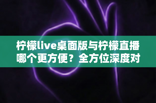 柠檬live桌面版与柠檬直播哪个更方便?全方位深度对比评测,助你快速找到最适合自己的直播使用方案 柠檬live桌面版与柠檬直播哪个更方便?全方位深度对比评测,助你快速找到最适合自己的直播使用方案
