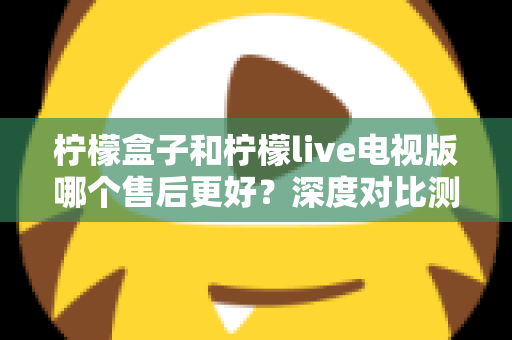 柠檬盒子和柠檬live电视版哪个售后更好?深度对比测评帮你选对不踩坑 柠檬盒子和柠檬live电视版哪个售后更好?深度对比测评帮你选对不踩坑
