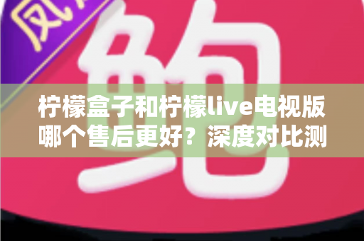 柠檬盒子和柠檬live电视版哪个售后更好？深度对比测评帮你选对不踩坑