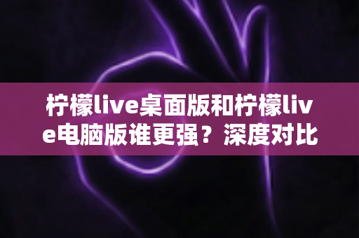 柠檬live桌面版和柠檬live电脑版谁更强？深度对比解析，帮你选对版本让直播体验翻倍