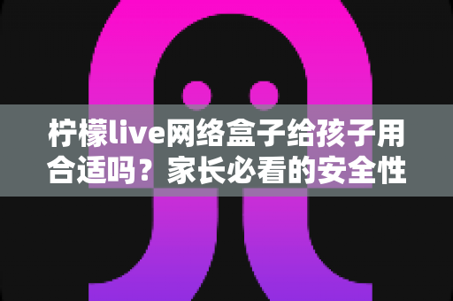 柠檬live网络盒子给孩子用合适吗？家长必看的安全性分析与实用指南