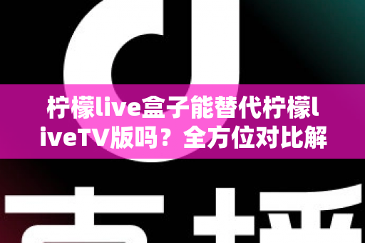 柠檬live盒子能替代柠檬liveTV版吗？全方位对比解析与选购指南，帮你找到最适合的观剧方案