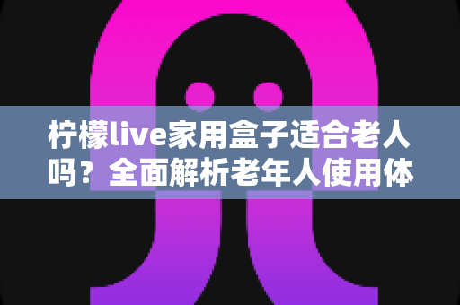 柠檬live家用盒子适合老人吗？全面解析老年人使用体验与选购指南