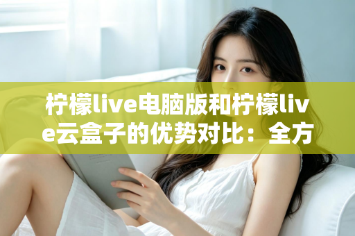 柠檬live电脑版和柠檬live云盒子的优势对比:全方位解析帮你选对观影利器 柠檬live电脑版和柠檬live云盒子的优势对比:全方位解析帮你选对观影利器