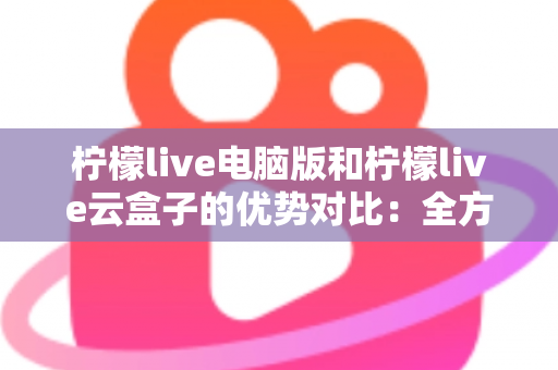 柠檬live电脑版和柠檬live云盒子的优势对比：全方位解析帮你选对观影利器
