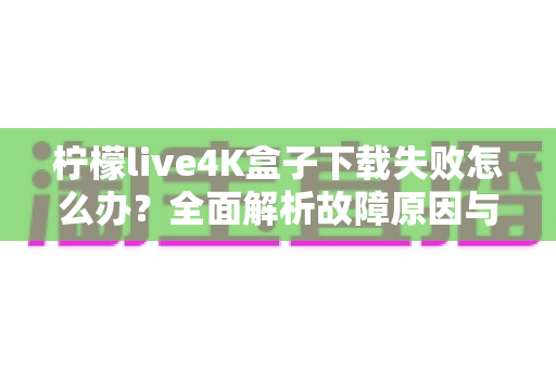 柠檬live4K盒子下载失败怎么办？全面解析故障原因与高效解决方案指南